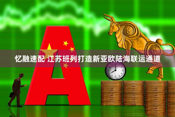 忆融速配 江苏班列打造新亚欧陆海联运通道