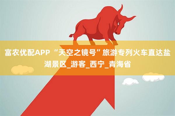 富农优配APP “天空之镜号”旅游专列火车直达盐湖景区_游客_西宁_青海省