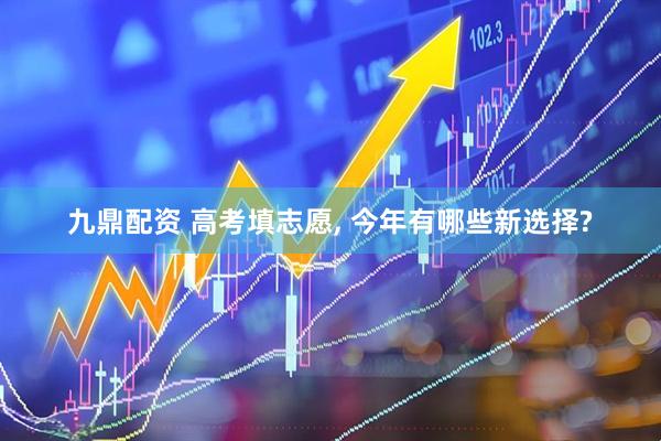 九鼎配资 高考填志愿, 今年有哪些新选择?