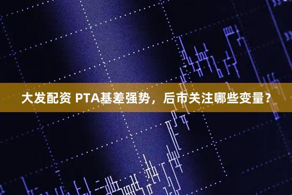 大发配资 PTA基差强势，后市关注哪些变量？
