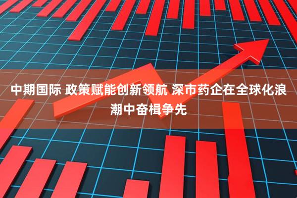 中期国际 政策赋能创新领航 深市药企在全球化浪潮中奋楫争先