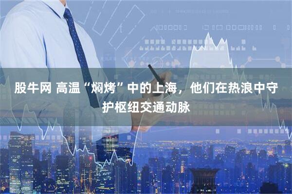 股牛网 高温“焖烤”中的上海，他们在热浪中守护枢纽交通动脉