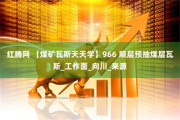 红腾网 【煤矿瓦斯天天学】966 顺层预抽煤层瓦斯_工作面_向川_来源