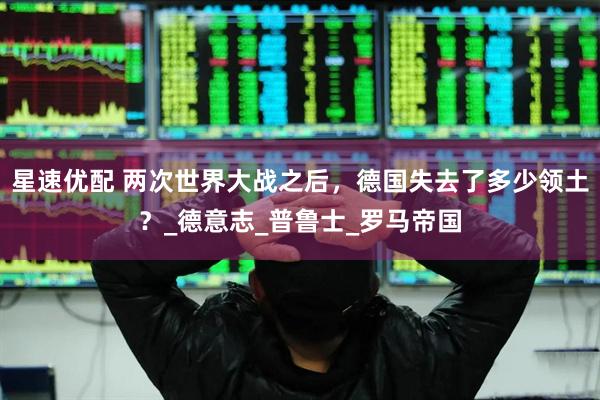 星速优配 两次世界大战之后，德国失去了多少领土？_德意志_普鲁士_罗马帝国