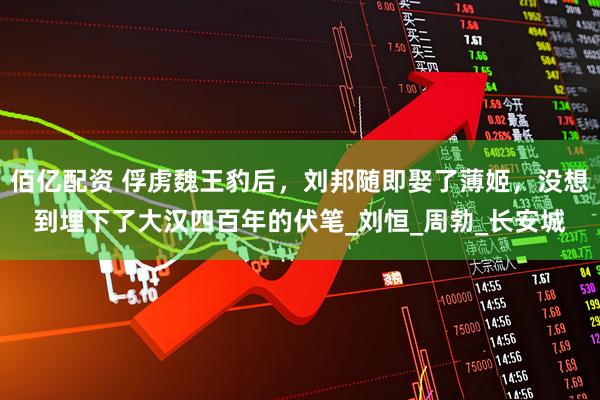 佰亿配资 俘虏魏王豹后，刘邦随即娶了薄姬，没想到埋下了大汉四百年的伏笔_刘恒_周勃_长安城