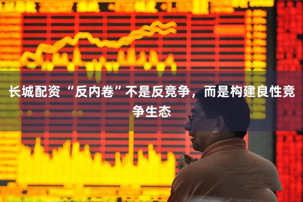 长城配资 “反内卷”不是反竞争，而是构建良性竞争生态