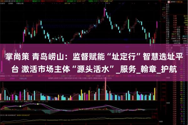 掌尚策 青岛崂山：监督赋能“址定行”智慧选址平台 激活市场主体“源头活水”_服务_翰章_护航