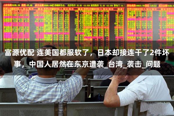 富源优配 连美国都服软了，日本却接连干了2件坏事，中国人居然在东京遭袭_台湾_袭击_问题