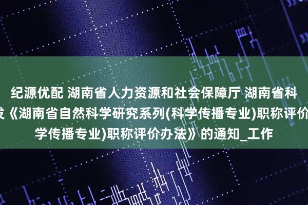 纪源优配 湖南省人力资源和社会保障厅 湖南省科学技术协会关于印发《湖南省自然科学研究系列(科学传播专业)职称评价办法》的通知_工作