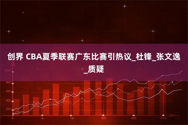 创界 CBA夏季联赛广东比赛引热议_杜锋_张文逸_质疑