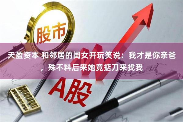 天盈资本 和邻居的闺女开玩笑说：我才是你亲爸，殊不料后来她竟掂刀来找我