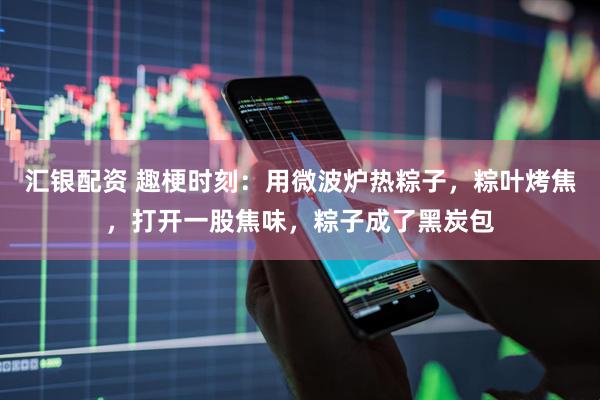 汇银配资 趣梗时刻：用微波炉热粽子，粽叶烤焦，打开一股焦味，粽子成了黑炭包