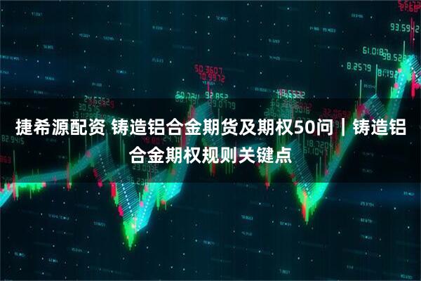 捷希源配资 铸造铝合金期货及期权50问｜铸造铝合金期权规则关键点