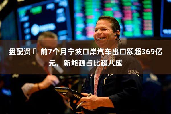 盘配资 ​前7个月宁波口岸汽车出口额超369亿元，新能源占比超八成